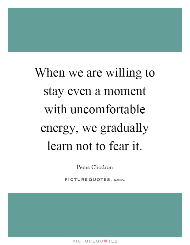 When we are willing to stay even a moment with uncomfortable energy, we gradually learn not to fear it Picture Quote #1