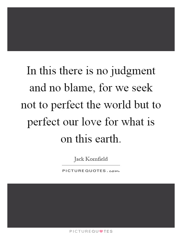 In this there is no judgment and no blame, for we seek not to perfect the world but to perfect our love for what is on this earth Picture Quote #1