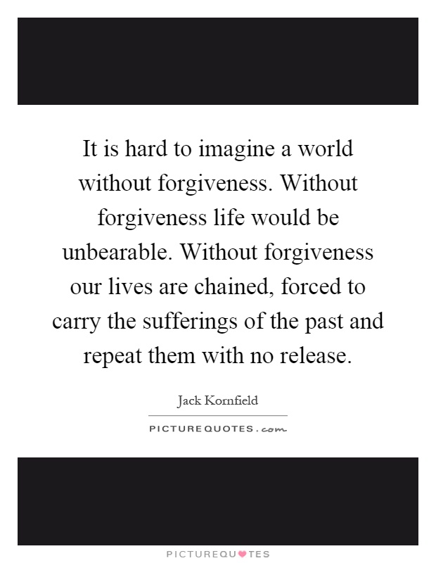 It is hard to imagine a world without forgiveness. Without forgiveness life would be unbearable. Without forgiveness our lives are chained, forced to carry the sufferings of the past and repeat them with no release Picture Quote #1