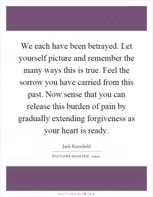 We each have been betrayed. Let yourself picture and remember the many ways this is true. Feel the sorrow you have carried from this past. Now sense that you can release this burden of pain by gradually extending forgiveness as your heart is ready Picture Quote #1