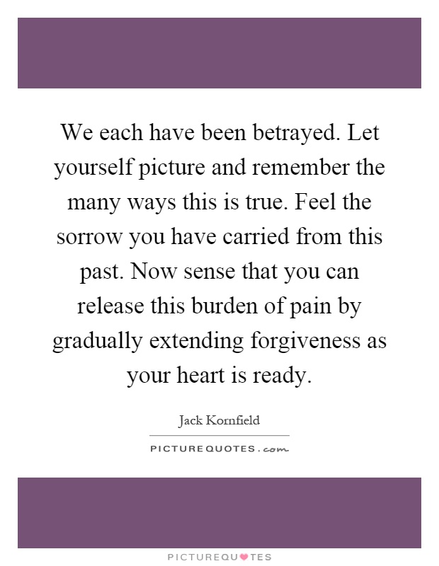 We each have been betrayed. Let yourself picture and remember the many ways this is true. Feel the sorrow you have carried from this past. Now sense that you can release this burden of pain by gradually extending forgiveness as your heart is ready Picture Quote #1