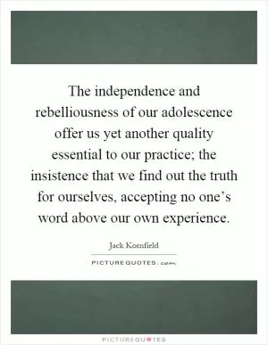 The independence and rebelliousness of our adolescence offer us yet another quality essential to our practice; the insistence that we find out the truth for ourselves, accepting no one’s word above our own experience Picture Quote #1