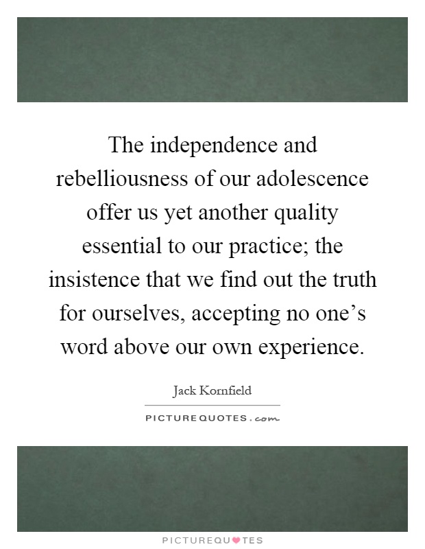 The independence and rebelliousness of our adolescence offer us yet another quality essential to our practice; the insistence that we find out the truth for ourselves, accepting no one's word above our own experience Picture Quote #1