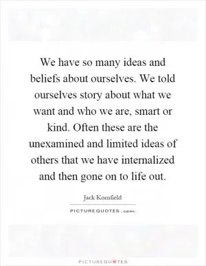 We have so many ideas and beliefs about ourselves. We told ourselves story about what we want and who we are, smart or kind. Often these are the unexamined and limited ideas of others that we have internalized and then gone on to life out Picture Quote #1