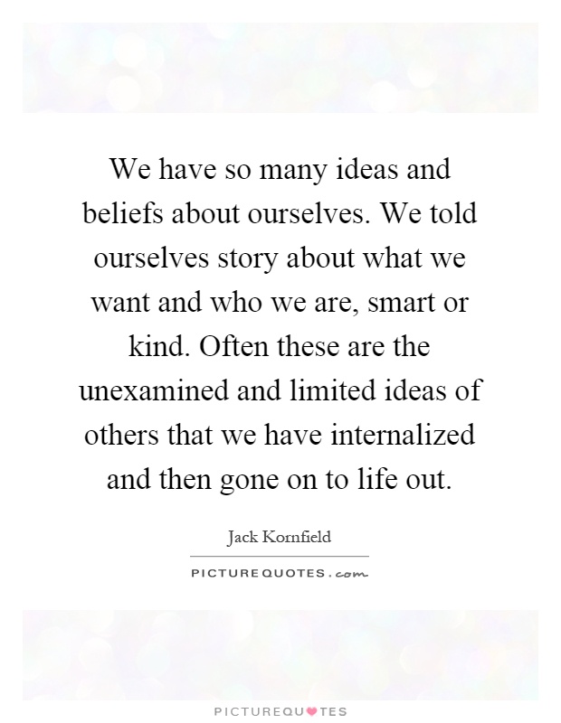 We have so many ideas and beliefs about ourselves. We told ourselves story about what we want and who we are, smart or kind. Often these are the unexamined and limited ideas of others that we have internalized and then gone on to life out Picture Quote #1