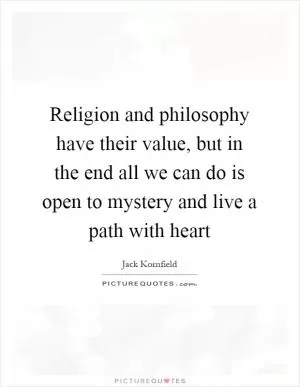 Religion and philosophy have their value, but in the end all we can do is open to mystery and live a path with heart Picture Quote #1