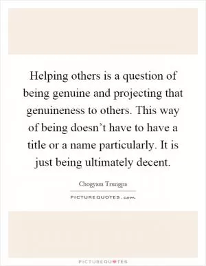 Helping others is a question of being genuine and projecting that genuineness to others. This way of being doesn’t have to have a title or a name particularly. It is just being ultimately decent Picture Quote #1
