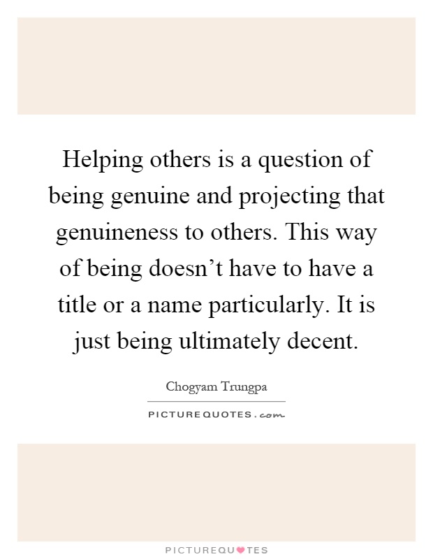 Helping others is a question of being genuine and projecting that genuineness to others. This way of being doesn't have to have a title or a name particularly. It is just being ultimately decent Picture Quote #1