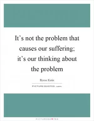 It’s not the problem that causes our suffering; it’s our thinking about the problem Picture Quote #1