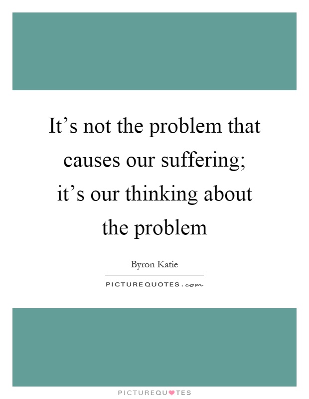 It's not the problem that causes our suffering; it's our thinking about the problem Picture Quote #1