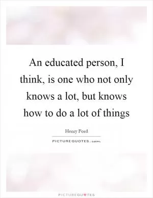 An educated person, I think, is one who not only knows a lot, but knows how to do a lot of things Picture Quote #1