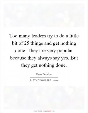 Too many leaders try to do a little bit of 25 things and get nothing done. They are very popular because they always say yes. But they get nothing done Picture Quote #1