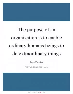 The purpose of an organization is to enable ordinary humans beings to do extraordinary things Picture Quote #1