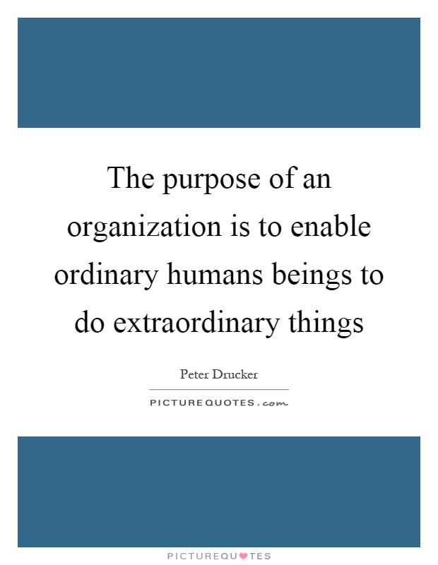 The purpose of an organization is to enable ordinary humans beings to do extraordinary things Picture Quote #1