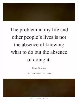 The problem in my life and other people’s lives is not the absence of knowing what to do but the absence of doing it Picture Quote #1