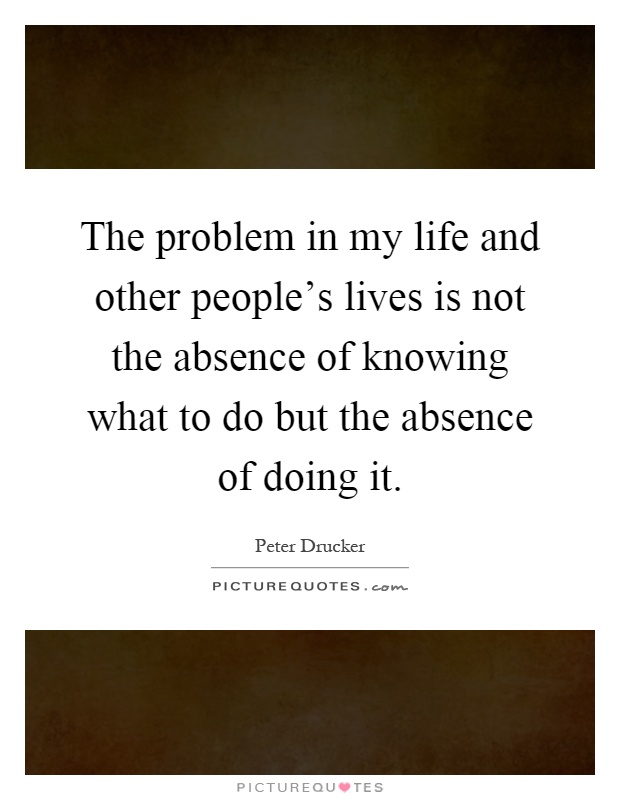 The problem in my life and other people's lives is not the absence of knowing what to do but the absence of doing it Picture Quote #1