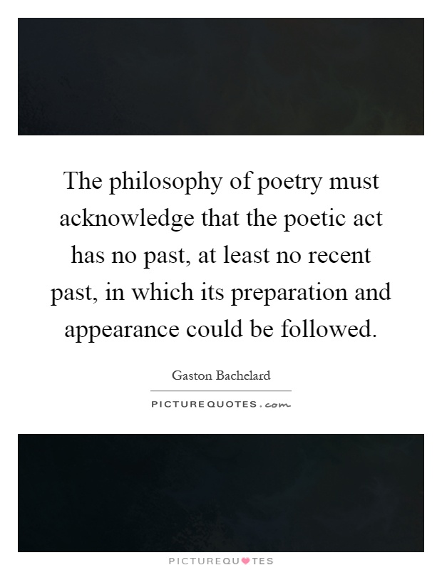 The philosophy of poetry must acknowledge that the poetic act has no past, at least no recent past, in which its preparation and appearance could be followed Picture Quote #1