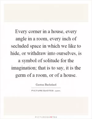 Every corner in a house, every angle in a room, every inch of secluded space in which we like to hide, or withdraw into ourselves, is a symbol of solitude for the imagination; that is to say, it is the germ of a room, or of a house Picture Quote #1