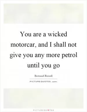 You are a wicked motorcar, and I shall not give you any more petrol until you go Picture Quote #1