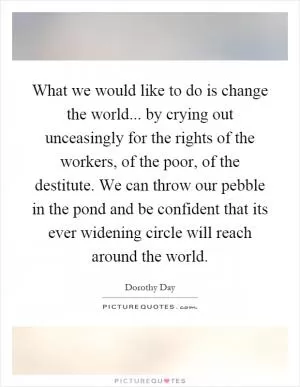 What we would like to do is change the world... by crying out unceasingly for the rights of the workers, of the poor, of the destitute. We can throw our pebble in the pond and be confident that its ever widening circle will reach around the world Picture Quote #1