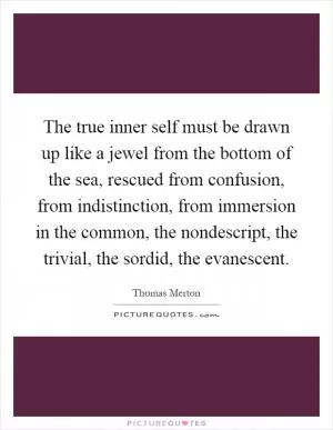 The true inner self must be drawn up like a jewel from the bottom of the sea, rescued from confusion, from indistinction, from immersion in the common, the nondescript, the trivial, the sordid, the evanescent Picture Quote #1