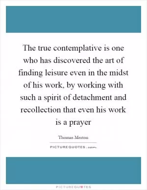 The true contemplative is one who has discovered the art of finding leisure even in the midst of his work, by working with such a spirit of detachment and recollection that even his work is a prayer Picture Quote #1