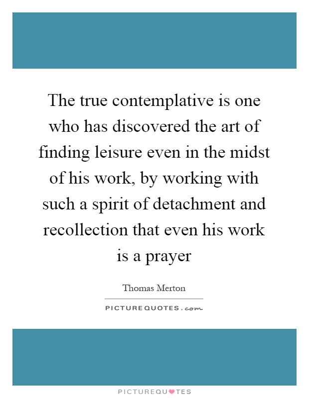 The true contemplative is one who has discovered the art of finding leisure even in the midst of his work, by working with such a spirit of detachment and recollection that even his work is a prayer Picture Quote #1