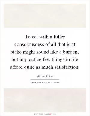 To eat with a fuller consciousness of all that is at stake might sound like a burden, but in practice few things in life afford quite as much satisfaction Picture Quote #1