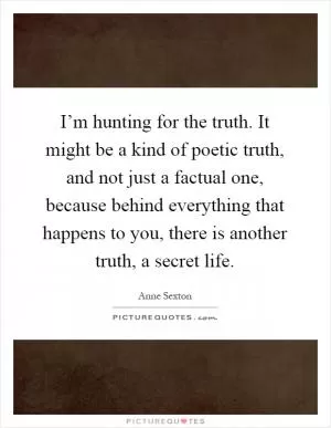 I’m hunting for the truth. It might be a kind of poetic truth, and not just a factual one, because behind everything that happens to you, there is another truth, a secret life Picture Quote #1