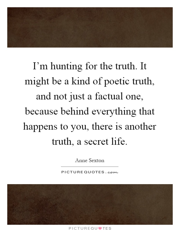 I'm hunting for the truth. It might be a kind of poetic truth, and not just a factual one, because behind everything that happens to you, there is another truth, a secret life Picture Quote #1
