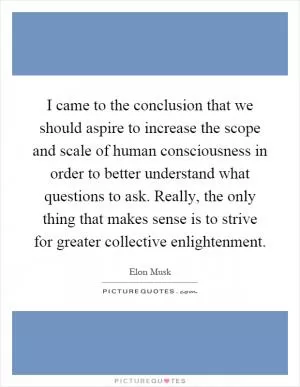 I came to the conclusion that we should aspire to increase the scope and scale of human consciousness in order to better understand what questions to ask. Really, the only thing that makes sense is to strive for greater collective enlightenment Picture Quote #1