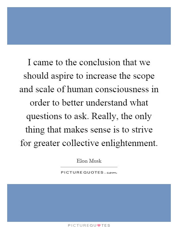 I came to the conclusion that we should aspire to increase the scope and scale of human consciousness in order to better understand what questions to ask. Really, the only thing that makes sense is to strive for greater collective enlightenment Picture Quote #1