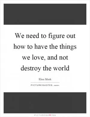 We need to figure out how to have the things we love, and not destroy the world Picture Quote #1