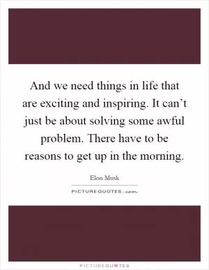 And we need things in life that are exciting and inspiring. It can’t just be about solving some awful problem. There have to be reasons to get up in the morning Picture Quote #1