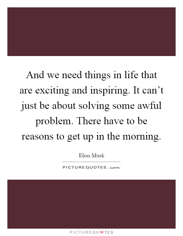 And we need things in life that are exciting and inspiring. It can't just be about solving some awful problem. There have to be reasons to get up in the morning Picture Quote #1