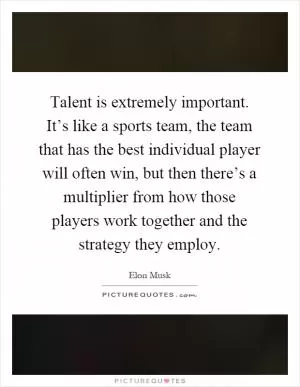 Talent is extremely important. It’s like a sports team, the team that has the best individual player will often win, but then there’s a multiplier from how those players work together and the strategy they employ Picture Quote #1