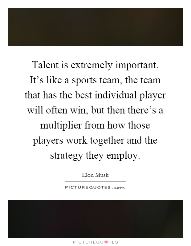 Talent is extremely important. It's like a sports team, the team that has the best individual player will often win, but then there's a multiplier from how those players work together and the strategy they employ Picture Quote #1