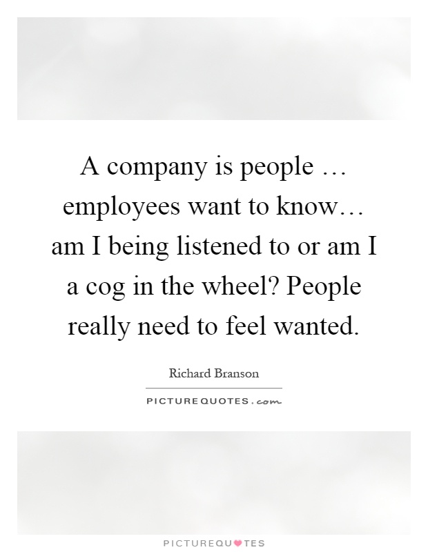 A company is people … employees want to know… am I being listened to or am I a cog in the wheel? People really need to feel wanted Picture Quote #1