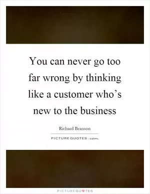 You can never go too far wrong by thinking like a customer who’s new to the business Picture Quote #1