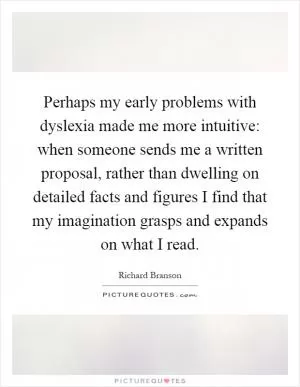 Perhaps my early problems with dyslexia made me more intuitive: when someone sends me a written proposal, rather than dwelling on detailed facts and figures I find that my imagination grasps and expands on what I read Picture Quote #1