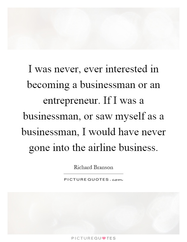 I was never, ever interested in becoming a businessman or an entrepreneur. If I was a businessman, or saw myself as a businessman, I would have never gone into the airline business Picture Quote #1