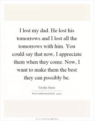 I lost my dad. He lost his tomorrows and I lost all the tomorrows with him. You could say that now, I appreciate them when they come. Now, I want to make them the best they can possibly be Picture Quote #1