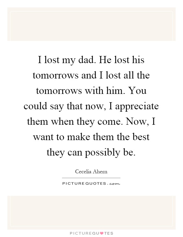 I lost my dad. He lost his tomorrows and I lost all the tomorrows with him. You could say that now, I appreciate them when they come. Now, I want to make them the best they can possibly be Picture Quote #1