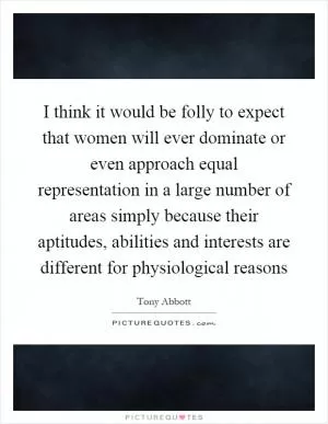 I think it would be folly to expect that women will ever dominate or even approach equal representation in a large number of areas simply because their aptitudes, abilities and interests are different for physiological reasons Picture Quote #1