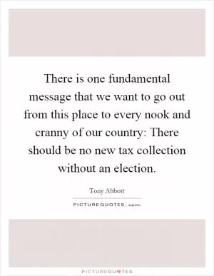 There is one fundamental message that we want to go out from this place to every nook and cranny of our country: There should be no new tax collection without an election Picture Quote #1