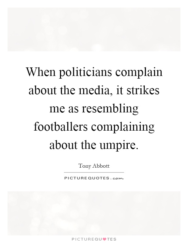 When politicians complain about the media, it strikes me as resembling footballers complaining about the umpire Picture Quote #1