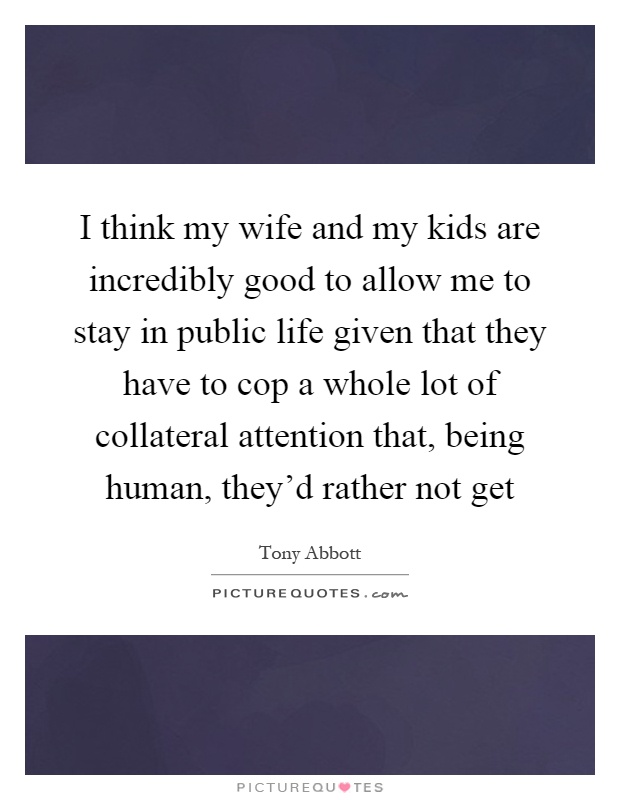 I think my wife and my kids are incredibly good to allow me to stay in public life given that they have to cop a whole lot of collateral attention that, being human, they'd rather not get Picture Quote #1