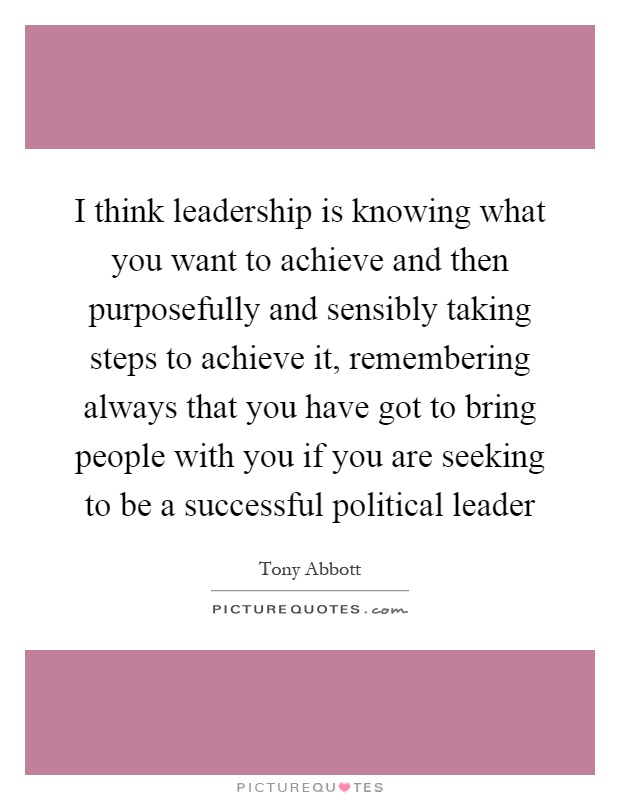 I think leadership is knowing what you want to achieve and then purposefully and sensibly taking steps to achieve it, remembering always that you have got to bring people with you if you are seeking to be a successful political leader Picture Quote #1