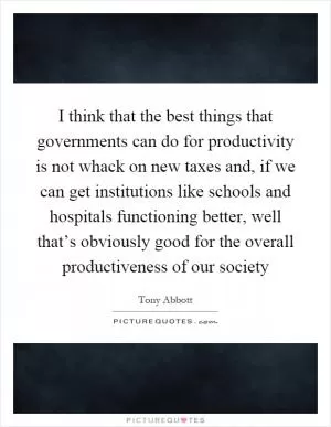 I think that the best things that governments can do for productivity is not whack on new taxes and, if we can get institutions like schools and hospitals functioning better, well that’s obviously good for the overall productiveness of our society Picture Quote #1