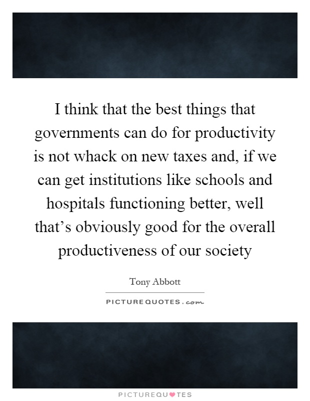 I think that the best things that governments can do for productivity is not whack on new taxes and, if we can get institutions like schools and hospitals functioning better, well that's obviously good for the overall productiveness of our society Picture Quote #1